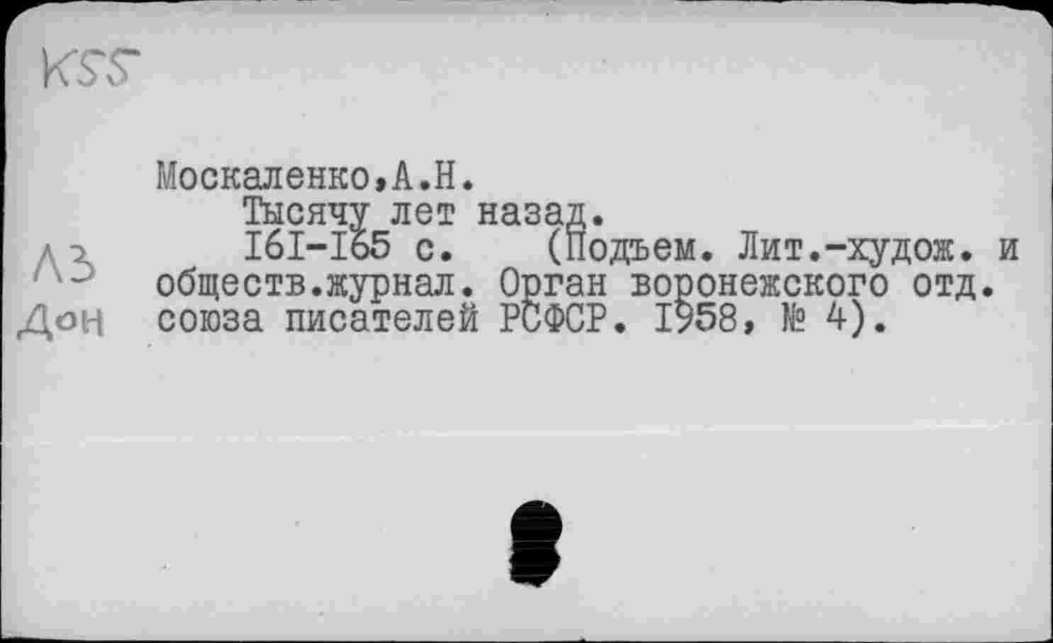 ﻿KST
Москаленко,А.Н.
Тысячу лет назад.
дэ І6І-І65 с. (Подъем. Лит.-худож. и обществ.журнал. Орган воронежского отд.
Доц союза писателей РСФСР. 1958, № 4).